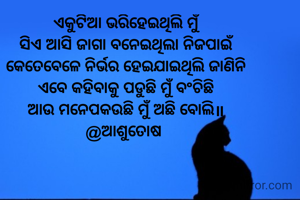ଏକୁଟିଆ ଭରିହେଇଥିଲି ମୁଁ
ସିଏ ଆସି ଜାଗା ବନେଇଥିଲା ନିଜପାଇଁ
କେତେବେଳେ ନିର୍ଭର ହେଇଯାଇଥିଲି ଜାଣିନି
ଏବେ କହିବାକୁ ପଡୁଛି ମୁଁ ବଂଚିଛି
ଆଉ ମନେପକଉଛି ମୁଁ ଅଛି ବୋଲି॥
@ଆଶୁତୋଷ 