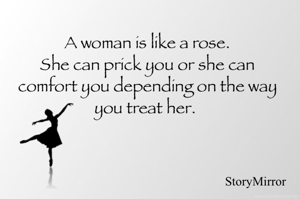 A woman is like a rose.
She can prick you or she can comfort you depending on the way you treat her. 

