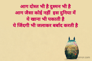 आग दोस्त भी है दुश्मन भी है 
आग जैसा कोई नहीं  इस दुनिया में 
ये खाना भी पकाती है 
ये जिंदगी भी जलाकर बर्बाद करती है 