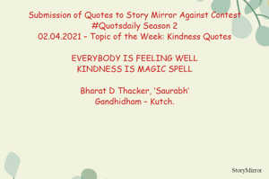 Submission of Quotes to Story Mirror Against Contest #Quotsdaily Season 2
02.04.2021 – Topic of the Week: Kindness Quotes

EVERYBODY IS FEELING WELL
KINDNESS IS MAGIC SPELL

Bharat D Thacker, ‘Saurabh’
Gandhidham – Kutch.
