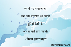 रुह में मेरी समा जाओ,

जरा और नजदीक आ जाओ,

दूरियाँ कैसी ये, 

अब तो गले लगा जाओ।

- विजय कुमार बोहरा
