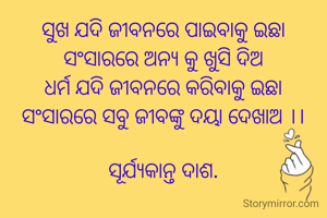 ସୁଖ ଯଦି ଜୀବନରେ ପାଇବାକୁ ଇଛା
ସଂସାରରେ ଅନ୍ୟ କୁ ଖୁସି ଦିଅ
ଧର୍ମ ଯଦି ଜୀବନରେ କରିବାକୁ ଇଛା
ସଂସାରରେ ସବୁ ଜୀବଙ୍କୁ ଦୟା ଦେଖାଅ ।।

ସୂର୍ଯ୍ୟକାନ୍ତ ଦାଶ.
