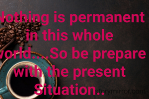 Nothing is permanent in this whole world....So be prepare with the present Situation..