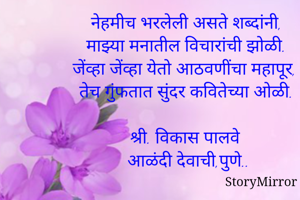 *नेहमीच भरलेली असते शब्दांनी,*
माझ्या मनातील विचारांची झोळी.
जेंव्हा जेंव्हा येतो आठवणींचा महापूर,
तेच गुंफतात सुंदर कवितेच्या ओळी.
श्री. विकास पालवे.