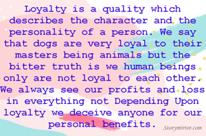 Loyalty is a quality which describes the character and the personality of a person. We say that dogs are very loyal to their masters being animals but the bitter truth is we human beings only are not loyal to each other. We always see our profits and loss in everything not Depending Upon loyalty we deceive anyone for our personal benefits.