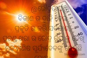        @ରୌଦ୍ରତାପ@
ବିକାଶ ର ଦ୍ବାହି ଦେଇ 
ପ୍ରକୃତି ର କରି ସର୍ବନାଶ, 
ପ୍ରଚଣ୍ଡ ଖରା ର ରୋଦ୍ର ରୂପ କୁ ଦେଖି
ମୁଢ ମଣିଷ ସୂର୍ଯ୍ୟଦେବଙ୍କୁ ଦେଉଛି ଦୋଷ। 
                                ନାରାୟଣ ଚନ୍ଦ୍ର ନାୟକ


