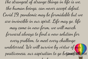 The strangest of strange things in life is we, the human beings, can never accept defeat. Covid 19, pandemic may be formidable but we are invincible in our spirit. Life may go, life may come in new form, we will march forward always to find a new solution for every problem, to meet every challenge undeterred. We will survive by virtue of our positiveness, our aspiration to go beyond all ordeals
  