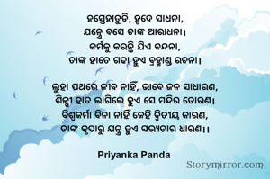 ହସ୍ତେହାତୁଡି, ହୃଦେ ସାଧନା,
‎ଯନ୍ତ୍ରେ ବସେ ତାଙ୍କ ଆରାଧନା।
‎କର୍ମକୁ କରନ୍ତି ଯିଏ ବନ୍ଦନା,
‎ତାଙ୍କ ହାତେ ଗଢା ହୁଏ ବ୍ରହ୍ମାଣ୍ଡ ରଚନା।
‎
‎ଲୁହା ପଥରେ ଜୀବ ନାହିଁ, ଭାବେ ଜନ ସାଧାରଣ,
‎ଶିଳ୍ପୀ ହାତ ଲାଗିଲେ ହୁଏ ସେ ମନ୍ଦିର ତୋରଣ।
‎ବିଶ୍ୱକର୍ମା ବିନା ନାହିଁ କେହି ଦ୍ୱିତୀୟ କାରଣ,
‎ତାଙ୍କ କୃପାରୁ ଯନ୍ତ୍ର ହୁଏ ସଭ୍ୟତାର ଧାରଣ।।
‎
‎Priyanka Panda 