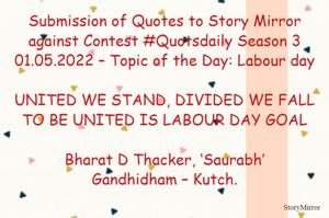 Submission of Quotes to Story Mirror against Contest #Quotsdaily Season 3
01.05.2022 – Topic of the Day: Labour day

UNITED WE STAND, DIVIDED WE FALL
TO BE UNITED IS LABOUR DAY GOAL

Bharat D Thacker, ‘Saurabh’
Gandhidham – Kutch.