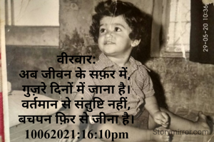 वीरवार:
अब जीवन के सफ़र में, 
गुज़रे दिनों में जाना है।
वर्तमान से संतुष्टि नहीं,
बचपन फ़िर से जीना है।
10062021:16:10pm