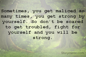 Sometimes, you get maliced so many times, you get strong by yourself. So don't be scared to get troubled, fight for yourself and you will be strong.