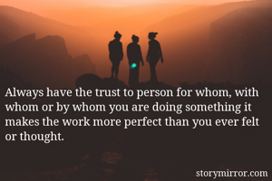 Always have the trust to person for whom, with whom or by whom you are doing something it makes the work more perfect than you ever felt or thought.