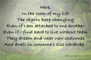 Here,
In the room of my life
The objects keep changing
Even if I am attached to one another
Even if I find hard to live without them
They dream and wear new costumes
And dwell in someone's else wardrobe..