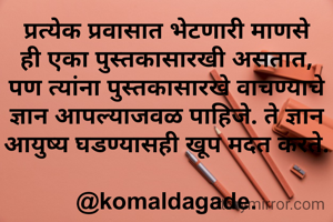 प्रत्येक प्रवासात भेटणारी माणसे ही एका पुस्तकासारखी असतात, पण त्यांना पुस्तकासारखे वाचण्याचे ज्ञान आपल्याजवळ पाहिजे. ते ज्ञान आयुष्य घडण्यासही खूप मदत करते.

@komaldagade.
