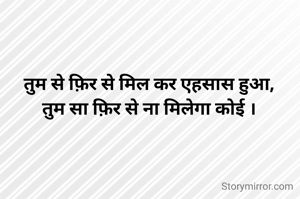 तुम से फ़िर से मिल कर एहसास हुआ,
तुम सा फ़िर से ना मिलेगा कोई ।