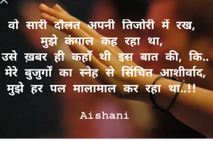 वो सारी दौलत अपनी तिजोरी में रख, 
मुझे कंगाल कह रहा था, 
उसे ख़बर ही कहाँ थी इस बात की, कि..
मेरे बुजुर्गों का स्नेह से सिंचित आशीर्वाद,
मुझे हर पल मालामाल कर रहा था..!! 

Aishani