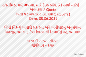 સ્ટોરીમિરર માટે #પપ્પા, મારે કંઇક કહેવું છે ! સ્પર્ધા માટેનું અવતરણ / Quote
પિતા પર અવતરણ (સુવિચાર) (Quote)
Date: 05.06.2021

એમાં નિકળ્યું અમારી સફળતા અને અમીરાઈનું અનુસંધાન
પિતાજી, તમારા ફાટેલા ખિસ્સાની સિલાઈનું હતું સમાધાન

ભરત ડી ઠક્કર ‘ સૌરભ’
ગાંધીધામ – કચ્છ

