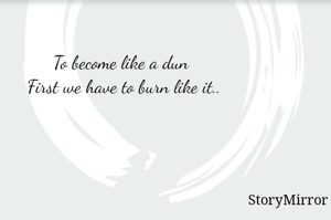 To become like a dun 
First we have to burn like it..