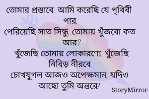 তোমার প্রস্তাবে, আমি করেছি যে পৃথিবী পার, 
পেরিয়েছি সাত সিন্ধু, তোমায় খুঁজবো কত আর?
খুঁজেছি তোমায় লোকারণ্যে, খুঁজেছি নিবিড় নীরবে, 
চোখযুগল আজও অপেক্ষমান, যদিও আছো তুমি অন্তরে!