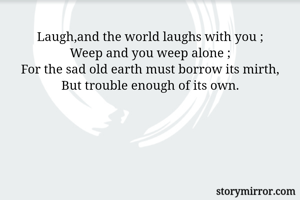 Laugh,and the world laughs with you ;
Weep and you weep alone ;
For the sad old earth must borrow its mirth,
But trouble enough of its own.