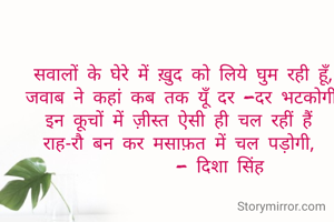 सवालों के घेरे में ख़ुद को लिये घुम रही हूँ,
जवाब ने कहां कब तक यूँ दर -दर भटकोगी,
इन कूचों में ज़ीस्त ऐसी ही चल रहीं हैं 
राह-रौ बन कर मसाफ़त में चल पड़ोगी, 
         - दिशा सिंह 