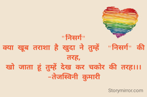 "निसर्ग"
क्या खूब तराशा है खुदा ने तुम्हें  "निसर्ग" की तरह,
खो जाता हूं तुम्हें देख कर चकोर की तरह।।।
-तेजस्विनी कुमारी