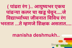 ( पांढरा रंग ).. आयुष्यभर एकच पांढऱ्या कलर चा खडू घेवून....जे विद्यार्थ्याच्या जीवनात विविध रंग भरतात ...ते म्हणजे शिक्षक असतात....

manisha deshmukh..
