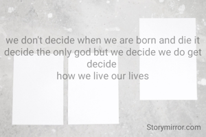 we don't decide when we are born and die it decide the only god but we decide we do get  decide 
how we live our lives