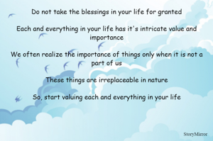 Do not take the blessings in your life for granted

Each and everything in your life has it's intricate value and importance

We often realize the importance of things only when it is not a part of us

These things are irreplaceable in nature

So, start valuing each and everything in your life