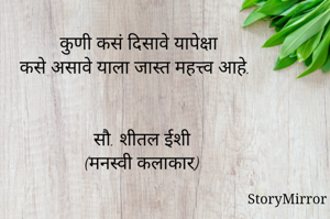 कुणी कसं दिसावे यापेक्षा कसे असावे याला जास्त महत्त्व आहे. 

सौ. शीतल ईशी 
(मनस्वी कलाकार