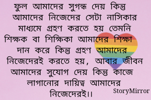 ফুল আমাদের সুগন্ধ দেয় কিন্তু আমাদের নিজেদের সেটা নাসিকার মাধ্যমে গ্রহণ করতে হয় তেমনি শিক্ষক বা শিক্ষিকা আমাদের শিক্ষা দান করে কিন্তু গ্রহণ আমাদের নিজেদেরই করতে হয়, আবার জীবন আমাদের সুযোগ দেয় কিন্তু কাজে লাগানোর দায়িত্ব আমাদের নিজেদেরই।। 