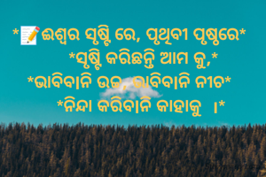 *📝ଈଶ୍ୱର ସୃଷ୍ଟି ରେ, ପୃଥିବୀ ପୃଷ୍ଠରେ* 
     *ସୃଷ୍ଟି କରିଛନ୍ତି ଆମ କୁ,*
*ଭାବିବlନି ଉଚ୍ଚ, ଭାବିବlନି ନୀଚ* 
    *ନିନ୍ଦା କରିବlନି କାହାକୁ  ।*