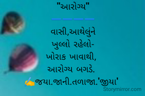"આરોગ્ય"
➖️➖️➖️➖️
વાસી,આથેલુંને
ખુલ્લો રહેલો-
ખોરાક ખાવાથી, 
આરોગ્ય બગડે. 
✍️જયા.જાની.તળાજા.'જીયા' 