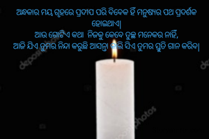 ଅନ୍ଧକାର ମୟ ଗୃହରେ ପ୍ରଦୀପ ପରି ବିବେକ ହିଁ ମନୁଷ୍ୟର ପଥ ପ୍ରଦର୍ଶକ ହୋଇଥାଏ|
ଆଉ ଗୋଟିଏ କଥା  ନିଜକୁ କେବେ ତୁଚ୍ଛ ମନେକର ନାହିଁ,
ଆଜି ଯିଏ ତୁମର ନିନ୍ଦା କରୁଛି ଆସନ୍ତା କାଲି ସିଏ ତୁମର ସ୍ତୁତି ଗାନ କରିବ|