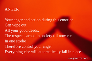 ANGER

Your anger and action during this emotion
Can wipe out
All your good deeds,
The respect earned in society till now etc
In one stroke
Therefore control your anger
Everything else will automatically fall in place
