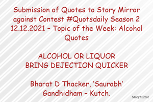 Submission of Quotes to Story Mirror against Contest #Quotsdaily Season 2
12.12.2021 – Topic of the Week: Alcohol Quotes

ALCOHOL OR LIQUOR
BRING DEJECTION QUICKER

Bharat D Thacker, ‘Saurabh’
Gandhidham – Kutch.