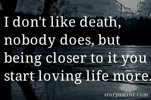 I don't like death, nobody does, but being closer to it you start loving life more.