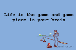 Life is the game and game piece is your brain