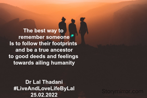 The best way to 
remember someone
Is to follow their footprints 
and be a true ancestor
to good deeds and feelings 
towards ailing humanity


Dr Lal Thadani
#LiveAndLoveLifeByLal
25.02.2022