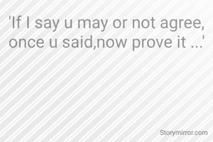 'If I say u may or not agree, once u said,now prove it ...'
