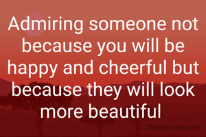 Admiring someone not because you will be happy and cheerful but because they will look more beautiful 