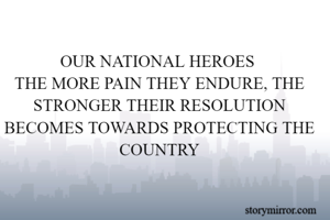 OUR NATIONAL HEROES 
THE MORE PAIN THEY ENDURE, THE STRONGER THEIR RESOLUTION BECOMES TOWARDS PROTECTING THE COUNTRY