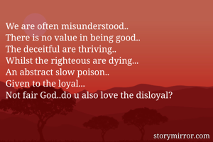 We are often misunderstood.. 
There is no value in being good.. 
The deceitful are thriving.. 
Whilst the righteous are dying... 
An abstract slow poison.. 
Given to the loyal... 
Not fair God..do u also love the disloyal? 



.
