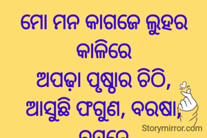 ମୋ ମନ କାଗଜେ ଲୁହର କାଳିରେ
ଅପଢ଼ା ପୃଷ୍ଠାର ଚିଠି,
ଆସୁଛି ଫଗୁଣ, ବରଷା, ବସନ୍ତେ
ତଥାପି ଅପେକ୍ଷା ଏଠି..
ପ୍ରଣତି ଜେନା l