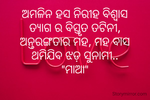ଅମଳିନ ହସ ନିରୀହ ବିଶ୍ୱାସ
ତ୍ୟାଗ ର ବିସ୍ତୃତ ତଟିନୀ,
ଅନ୍ତରଙ୍ଗତାର ମହ, ମହ ବାସ
ଥମିଯିବ ଝଡ଼ ସୁନାମୀ..
"ମାଆ"