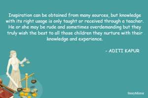Inspiration can be obtained from many sources, but knowledge with its right usage is only taught or received through a teacher. He or she may be rude and sometimes overdemanding but they truly wish the best to all those children they nurture with their knowledge and experience.

                                                                      - ADITI KAPUR