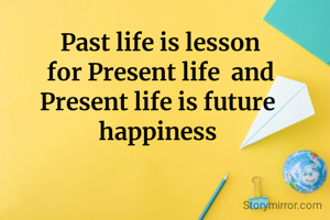  Past life is lesson
 for Present life  and
Present life is future happiness