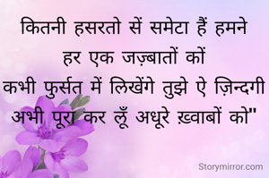 कितनी हसरतो सें समेटा हैं हमने
हर एक जज़्बातों कों
कभी फुर्सत में लिखेंगे तुझे ऐ ज़िन्दगी
अभी पूरा कर लूँ अधूरे ख़्वाबों को"






