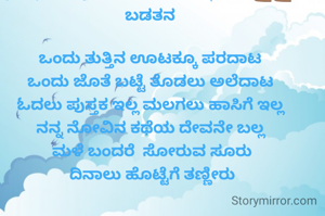 [3/5, 10:01] ಗಿರೀಶ್ ಪಿಎಂ.....Gireesh💪🏽💪🏽: ಬಡತನ

ಒಂದು ತುತ್ತಿನ ಊಟಕ್ಕೂ ಪರದಾಟ
ಒಂದು ಜೊತೆ ಬಟ್ಟೆ ತೊಡಲು ಅಲೆದಾಟ
ಓದಲು ಪುಸ್ತಕ ಇಲ್ಲ ಮಲಗಲು ಹಾಸಿಗೆ ಇಲ್ಲ
ನನ್ನ ನೋವಿನ ಕಥೆಯ ದೇವನೇ ಬಲ್ಲ
 ಮಳೆ ಬಂದರೆ  ಸೋರುವ ಸೂರು
 ದಿನಾಲು ಹೊಟ್ಟೆಗೆ ತಣ್ಣೀರು