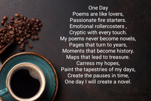 One Day
Poems are like lovers,
Passionate fire starters.
Emotional rollercosters ,
Cryptic with every touch.
My poems never become novels,
Pages that turn to years,
Moments that become history.
Maps that lead to treasure.
Carress my hopes,
Paint the tapestries of my days,
Create the pauses in time,
One day I will create a novel.